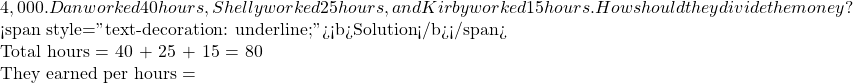 4,000. Dan worked 40 hours, Shelly worked 25 hours, and Kirby worked 15 hours.  How should they divide the money?     <span style="text-decoration: underline;"><b>Solution</b></span>     Total hours = 40 + 25 + 15 = 80  They earned per hours =